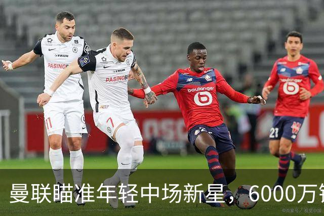曼联瞄准年轻中场新星，6000万镑的豪赌值不值？
